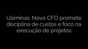 ​Usiminas: Novo CFO promete disciplina de custos e foco na execução de projetos 